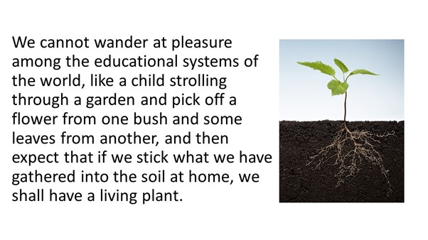 seedling plant with cross section of soil showing roots beneath. Text alongside reads: We cannot wander at pleasure among the educational systems of the world, like a child strolling through a garden and pick off a flower from one bush and some leaves from another, and then expect that if we stick what we have gathered in soil at home, we shall have a living plant.