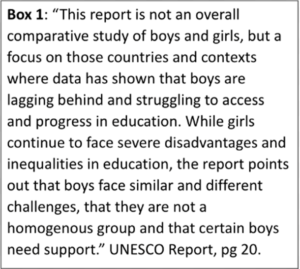 Box 1: "This report is not an overall comparative study of boys and girls, but a focus on those countries and contexts where data has shown that boys are lagging behind and struggling to access and progress in education. While girls continue to face severe disadvantages and inequalities in education, the report points out that boys face similar and different challenges, that they are not a homogeneous group and that certain boys need suppor." UNESCO Report, pg 20