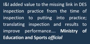 "I&I added value to the missing link in DES inspection practice from the time of inspection to putting into practice; translating inspection and results to improve performance..." Ministry of Education and Sports official