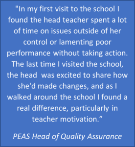 "In my first visit to  the school I found the Head Teacher spent a lot of time on issues outside of her control or lamenting poor performance without taking action.  The last time I visited the school, the head was excited to share how she'd made changes, and as I walked around the school I found a real difference, particularly in teacher motivation" PEAS Head of Quality Assurance