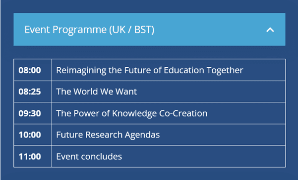 Event programme (UK/BST)
08:00 Reimagining the Future of Education Together
08:25 The World We Want
09:30 The Power of  Knowledge Co-creation
10:00 Future Research Agendas
11:00 Event concludes