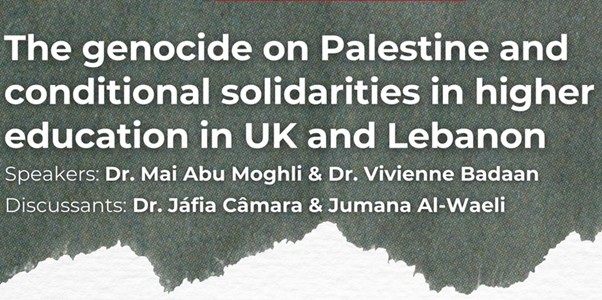 The genocide on Palestine and conditional solidarities in higher education in UK and Lebanon . Speakers Dr Mai Abu Moghli and Dr Vivienne Badaan. Discussants: Dr Jafia Camara and Jumana Al-Waeli