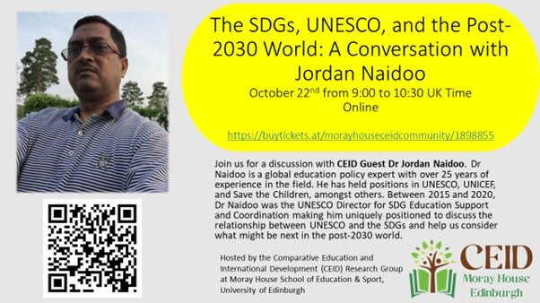 Poster advertising the event on 22 October 2025 22 October 2025, 9:00-10:30am REGISTER TO JOIN ONLINE The Comparative Education and International Development (CEID) Research Group at the University of Edinburgh will welcome Dr Jordan Naidoo for a virtual conversation on UNESCO, the SDGs and global education in the post-2030 world. As the inaugural Director for UNESCO’s Division for Education 2030, Jordan Naidoo played a pivotal role in shaping and negotiating the global education agenda under the Sustainable Development Goals (SDGs). Building on his earlier leadership at UNICEF, where he co-led UN efforts on the post-2015 development agenda, he was central to the drafting of the Incheon Declaration and the Education 2030 Framework for Action, embedding principles of equity, inclusion, and lifelong learning into SDG 4. Dr Naidoo will be joined in the conversation by CEID Research Group chair Dr William C. Smith. Following their conversations there will time for the audience to ask additional questions of Dr Naidoo. With QR code to register and photo of Dr Naidoo and CEID logo